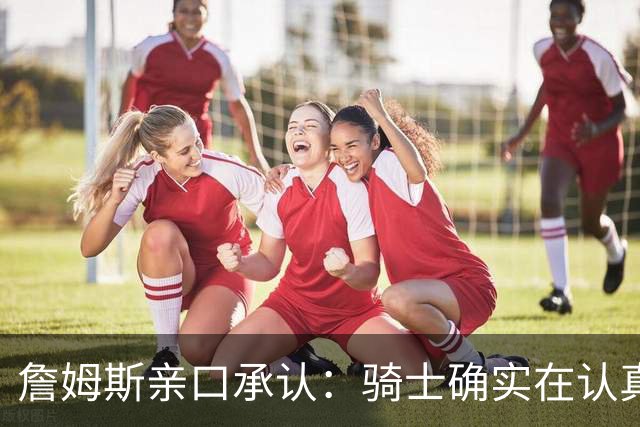 詹姆斯亲口承认：骑士确实在认真考虑范围内